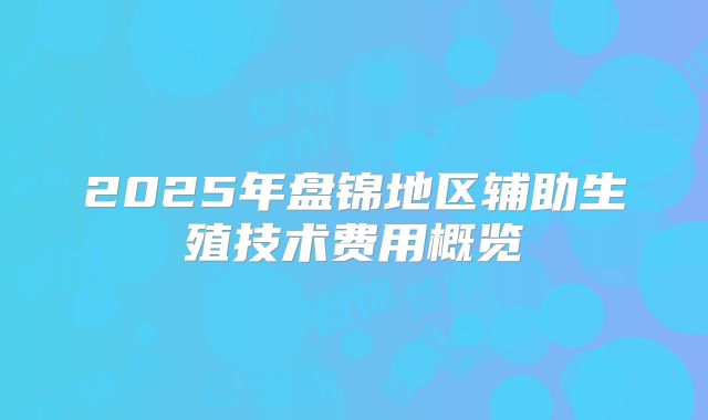 2025年盘锦地区辅助生殖技术费用概览