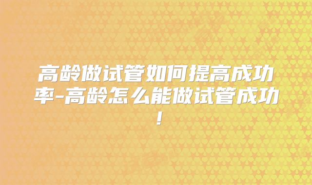 高龄做试管如何提高成功率-高龄怎么能做试管成功!