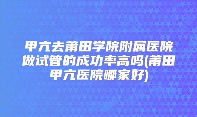 甲亢去莆田学院附属医院做试管的成功率高吗(莆田甲亢医院哪家好)
