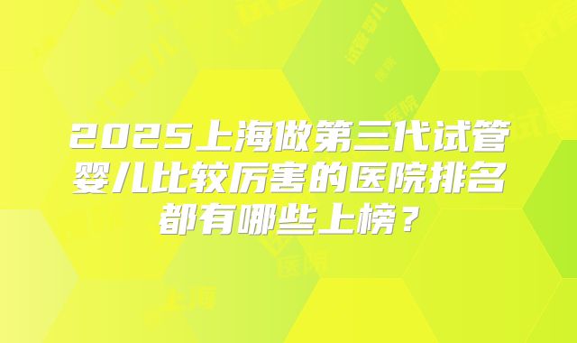 2025上海做第三代试管婴儿比较厉害的医院排名都有哪些上榜？