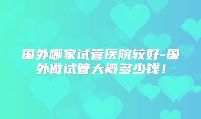 国外哪家试管医院较好-国外做试管大概多少钱！