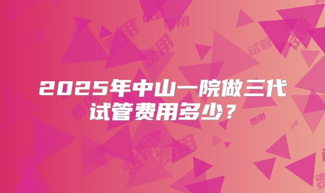 2025年中山一院做三代试管费用多少?