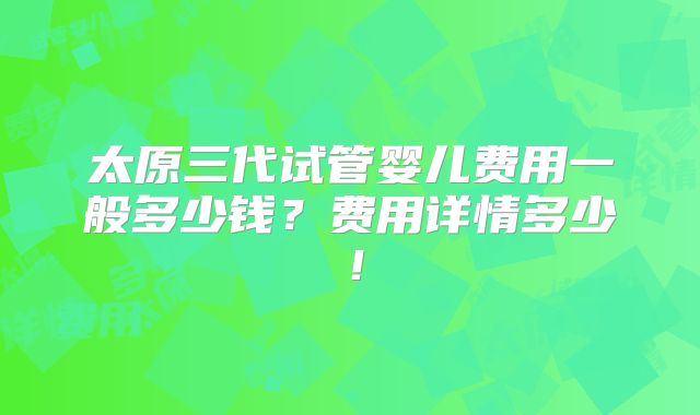 太原三代试管婴儿费用一般多少钱?费用详情多少!