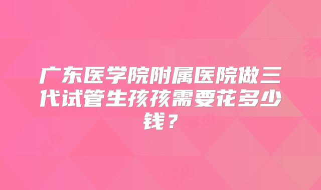 广东医学院附属医院做三代试管生孩孩需要花多少钱？