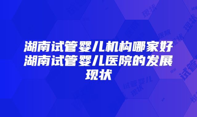 湖南试管婴儿机构哪家好湖南试管婴儿医院的发展现状