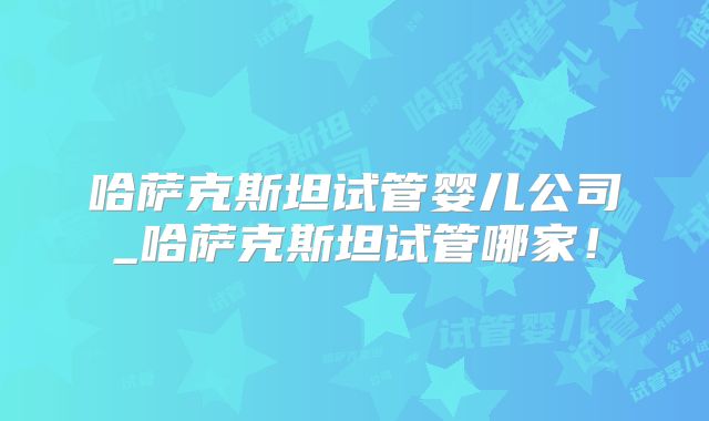 哈萨克斯坦试管婴儿公司_哈萨克斯坦试管哪家！
