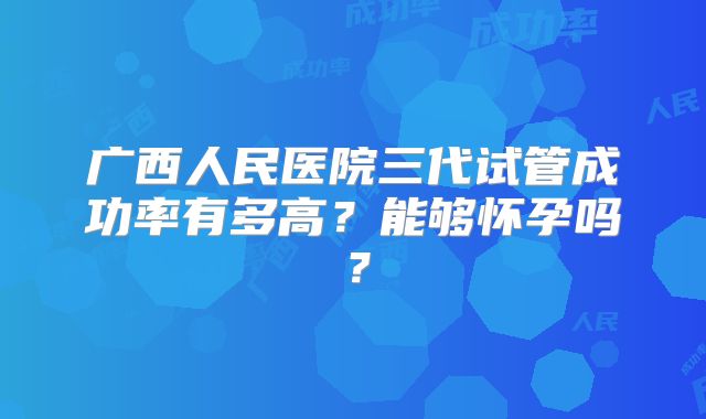 广西人民医院三代试管成功率有多高?能够怀孕吗?