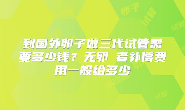 到国外卵子做三代试管需要多少钱？无卵�者补偿费用一般给多少
