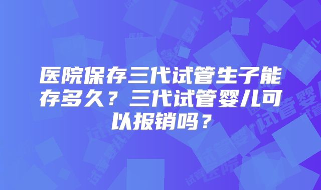 医院保存三代试管生子能存多久？三代试管婴儿可以报销吗？