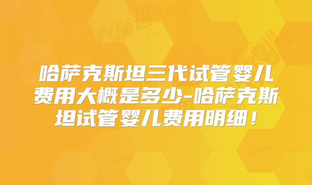 哈萨克斯坦三代试管婴儿费用大概是多少-哈萨克斯坦试管婴儿费用明细!
