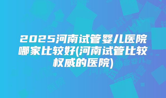 2025河南试管婴儿医院哪家比较好(河南试管比较权威的医院)