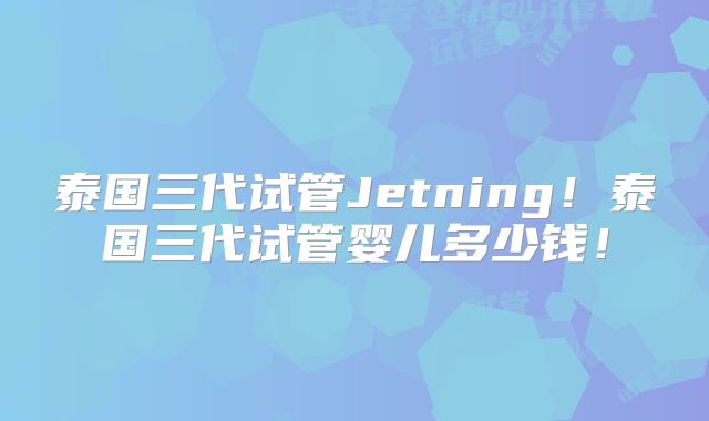 泰国三代试管Jetning！泰国三代试管婴儿多少钱！