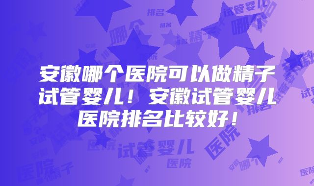 安徽哪个医院可以做精子试管婴儿!安徽试管婴儿医院排名比较好!