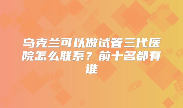 乌克兰可以做试管三代医院怎么联系？前十名都有谁