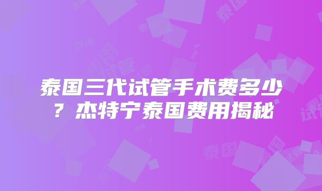 泰国三代试管手术费多少？杰特宁泰国费用揭秘