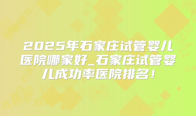 2025年石家庄试管婴儿医院哪家好_石家庄试管婴儿成功率医院排名!