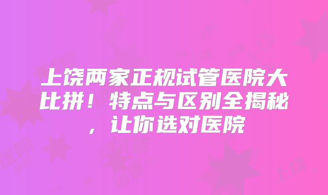 上饶两家正规试管医院大比拼！特点与区别全揭秘，让你选对医院