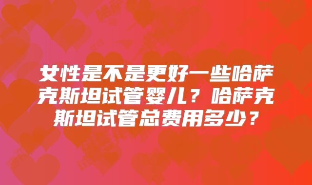 女性是不是更好一些哈萨克斯坦试管婴儿?哈萨克斯坦试管总费用多少?