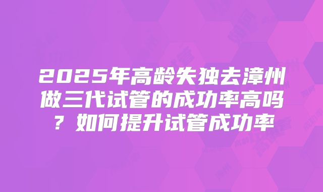 2025年高龄失独去漳州做三代试管的成功率高吗?如何提升试管成功率