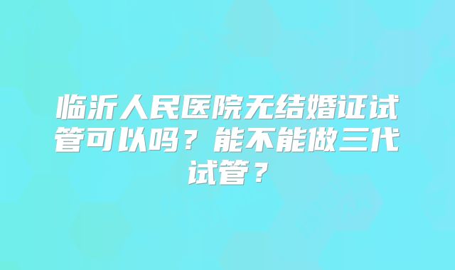 临沂人民医院无结婚证试管可以吗？能不能做三代试管？