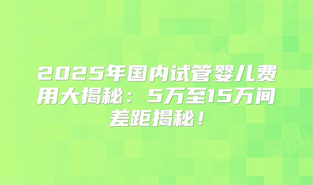 2025年国内试管婴儿费用大揭秘：5万至15万间差距揭秘！