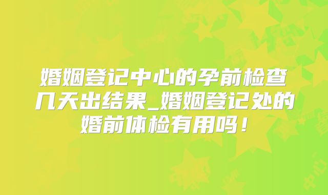 婚姻登记中心的孕前检查几天出结果_婚姻登记处的婚前体检有用吗!
