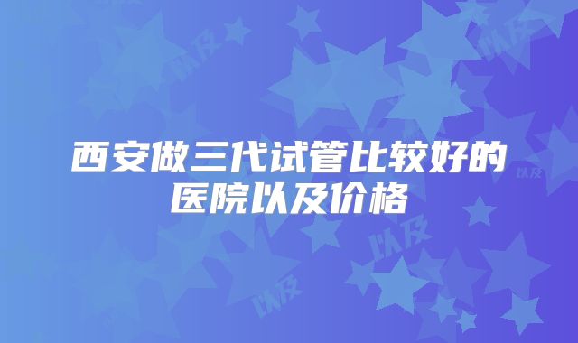 西安做三代试管比较好的医院以及价格