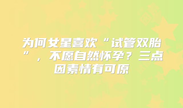 为何女星喜欢“试管双胎”,不愿自然怀孕?三点因素情有可原