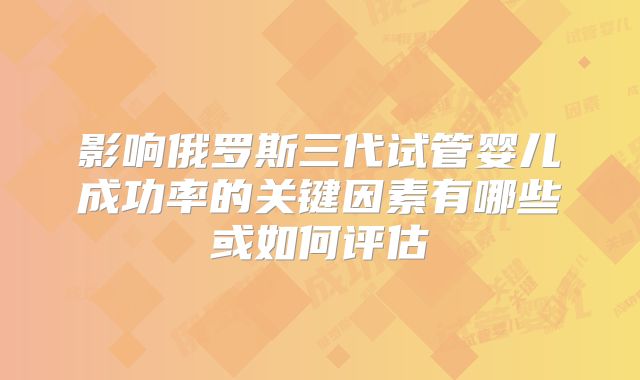 影响俄罗斯三代试管婴儿成功率的关键因素有哪些或如何评估