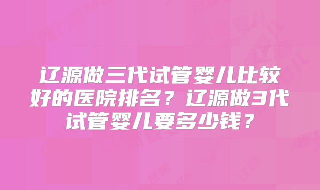 辽源做三代试管婴儿比较好的医院排名？辽源做3代试管婴儿要多少钱？