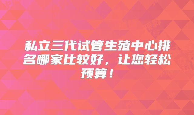 私立三代试管生殖中心排名哪家比较好,让您轻松预算!