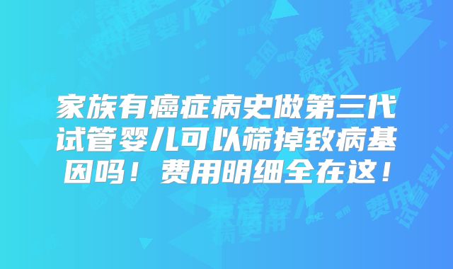 家族有癌症病史做第三代试管婴儿可以筛掉致病基因吗!费用明细全在这!