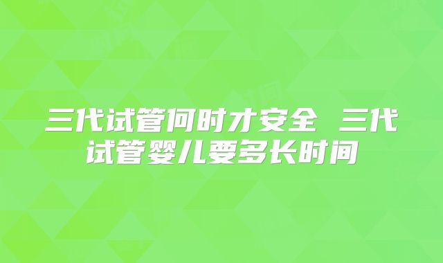 三代试管何时才安全 三代试管婴儿要多长时间