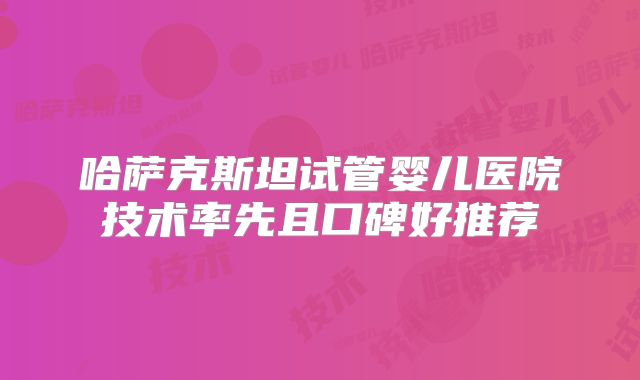 哈萨克斯坦试管婴儿医院技术率先且口碑好推荐