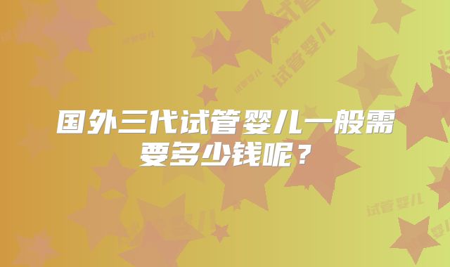国外三代试管婴儿一般需要多少钱呢？