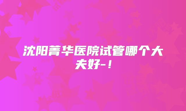 沈阳菁华医院试管哪个大夫好-！