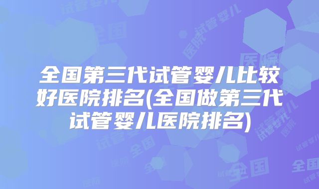 全国第三代试管婴儿比较好医院排名(全国做第三代试管婴儿医院排名)