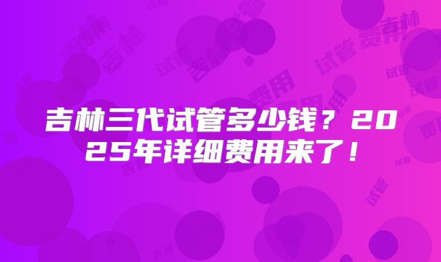 吉林三代试管多少钱?2025年详细费用来了!