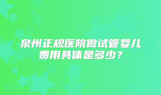泉州正规医院做试管婴儿费用具体是多少？