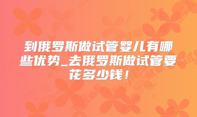 到俄罗斯做试管婴儿有哪些优势_去俄罗斯做试管要花多少钱！