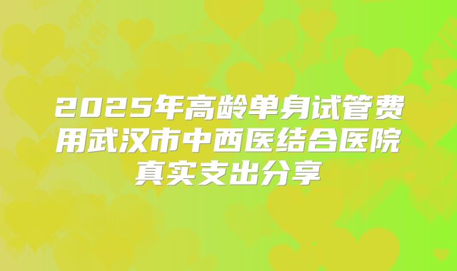 2025年高龄单身试管费用武汉市中西医结合医院真实支出分享
