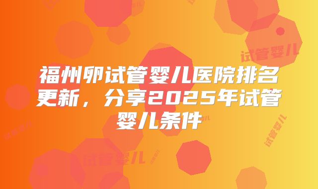 福州卵试管婴儿医院排名更新，分享2025年试管婴儿条件