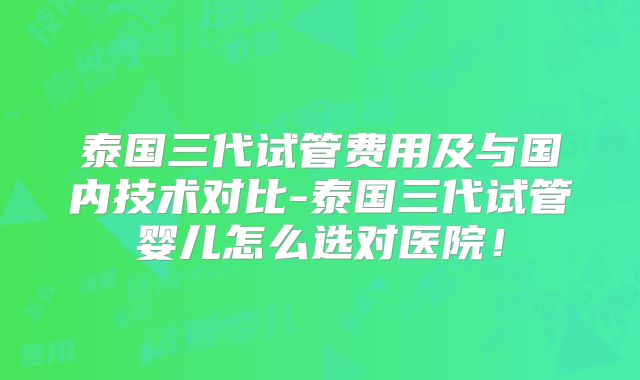 泰国三代试管费用及与国内技术对比-泰国三代试管婴儿怎么选对医院！