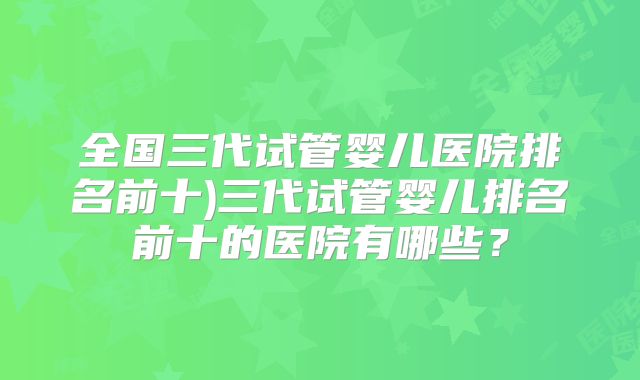 全国三代试管婴儿医院排名前十)三代试管婴儿排名前十的医院有哪些?