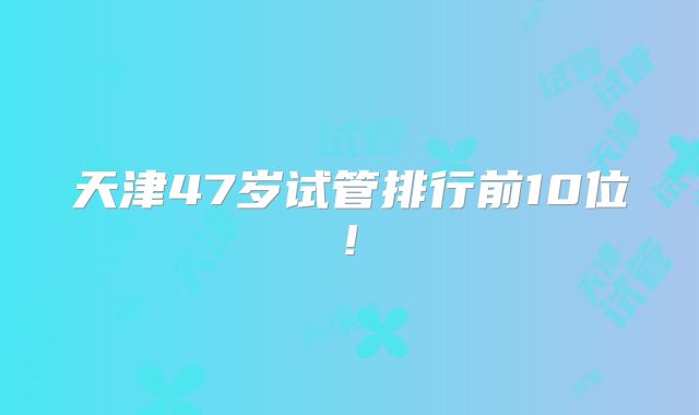 天津47岁试管排行前10位!