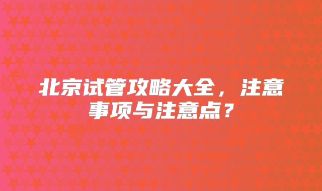 北京试管攻略大全，注意事项与注意点？
