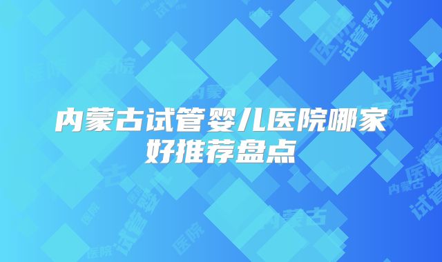 内蒙古试管婴儿医院哪家好推荐盘点