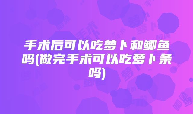 手术后可以吃萝卜和鲫鱼吗(做完手术可以吃萝卜条吗)