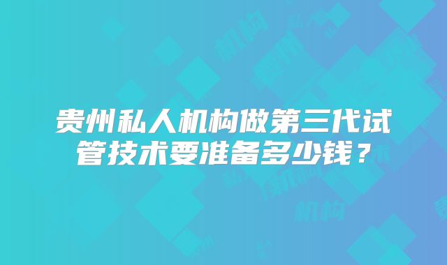 贵州私人机构做第三代试管技术要准备多少钱？