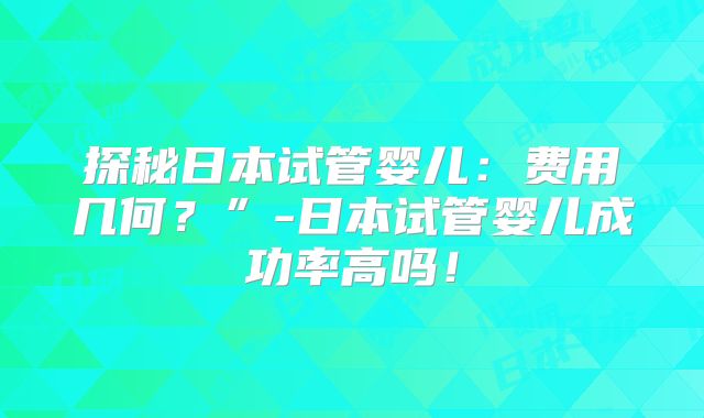 探秘日本试管婴儿:费用几何?”-日本试管婴儿成功率高吗!